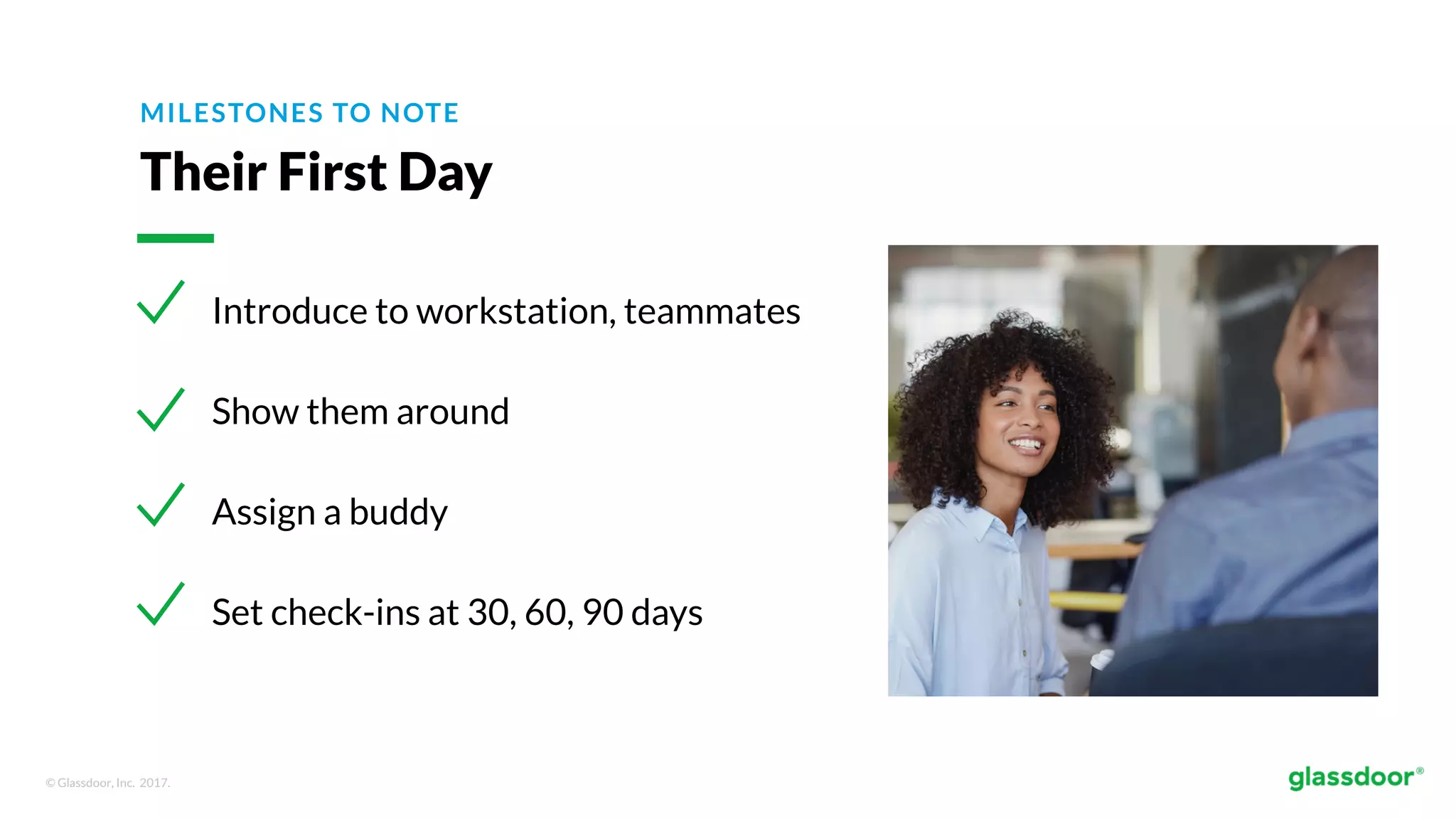 © Glassdoor, Inc. 2017.
MILESTONES TO NOTE
Their First Day
Introduce to workstation, teammates
Show them around
Assign a buddy
Set check-ins at 30, 60, 90 days
 