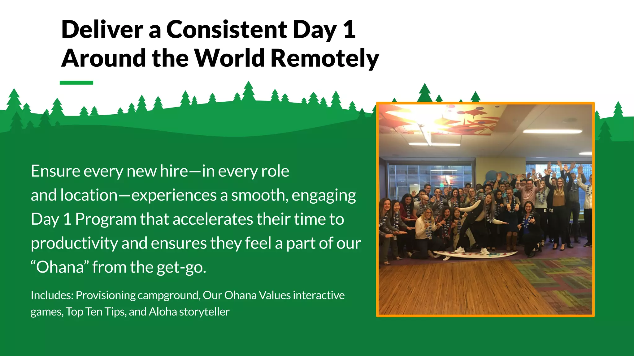 © Glassdoor, Inc. 2017.
Ensure every new hire—in every role
and location—experiences a smooth, engaging
Day 1 Program that accelerates their time to
productivity and ensures they feel a part of our
“Ohana” from the get-go.
Includes: Provisioning campground, Our Ohana Values interactive
games, Top Ten Tips, and Aloha storyteller
Deliver a Consistent Day 1
Around the World Remotely
 
