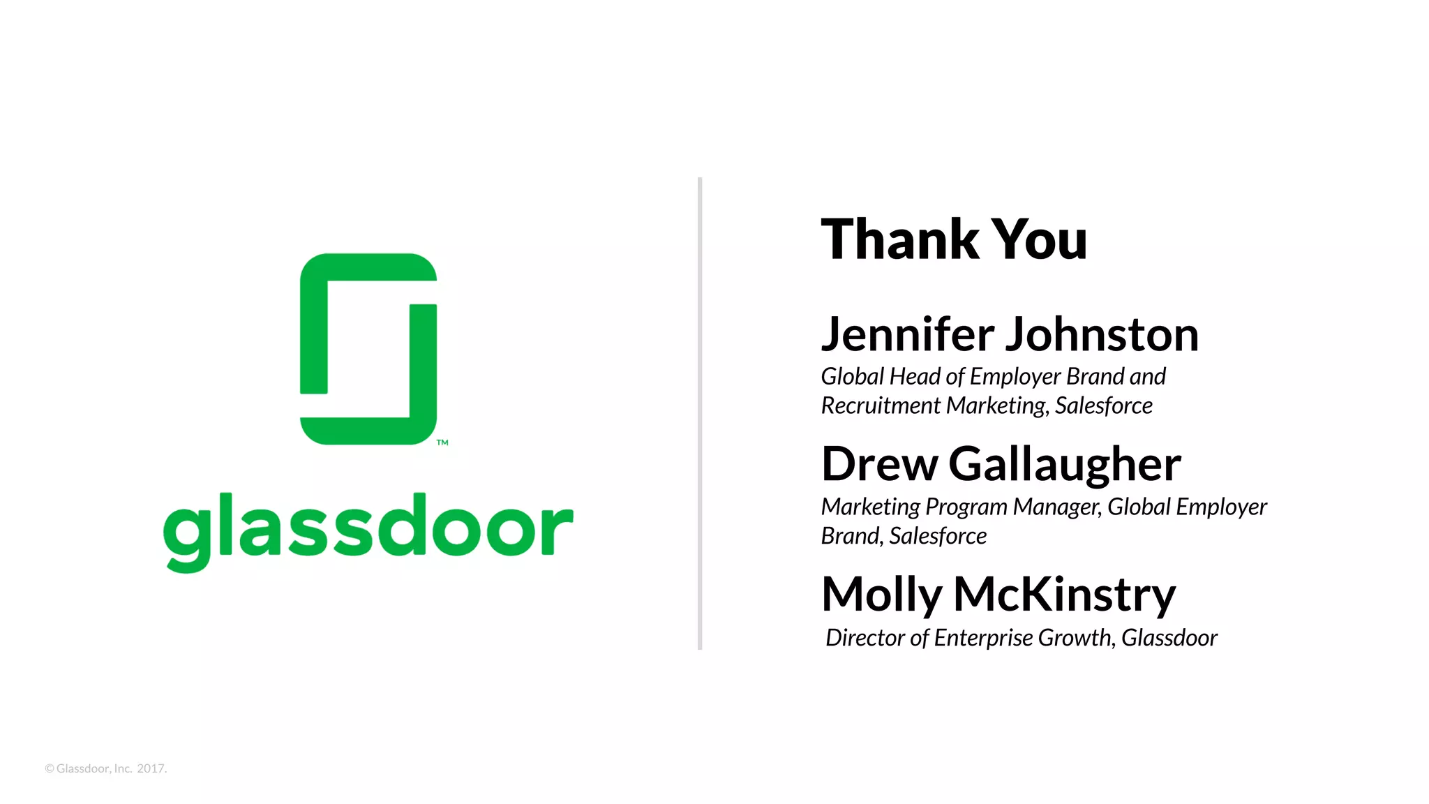 © Glassdoor, Inc. 2017.
Jennifer Johnston
Global Head of Employer Brand and
Recruitment Marketing, Salesforce
Drew Gallaugher
Marketing Program Manager, Global Employer
Brand, Salesforce
Molly McKinstry
Director of Enterprise Growth, Glassdoor
Thank You
 