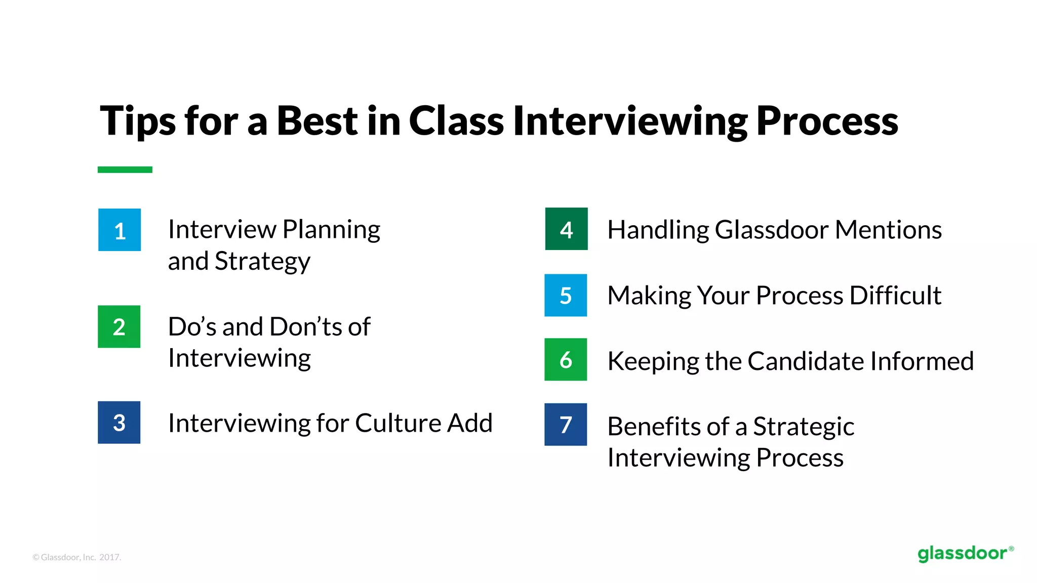 © Glassdoor, Inc. 2017.
Tips for a Best in Class Interviewing Process
Interview Planning
and Strategy
Do’s and Don’ts of
Interviewing
Interviewing for Culture Add
Handling Glassdoor Mentions
Making Your Process Difficult
Keeping the Candidate Informed
Benefits of a Strategic
Interviewing Process
1
2
3
4
5
6
7
 