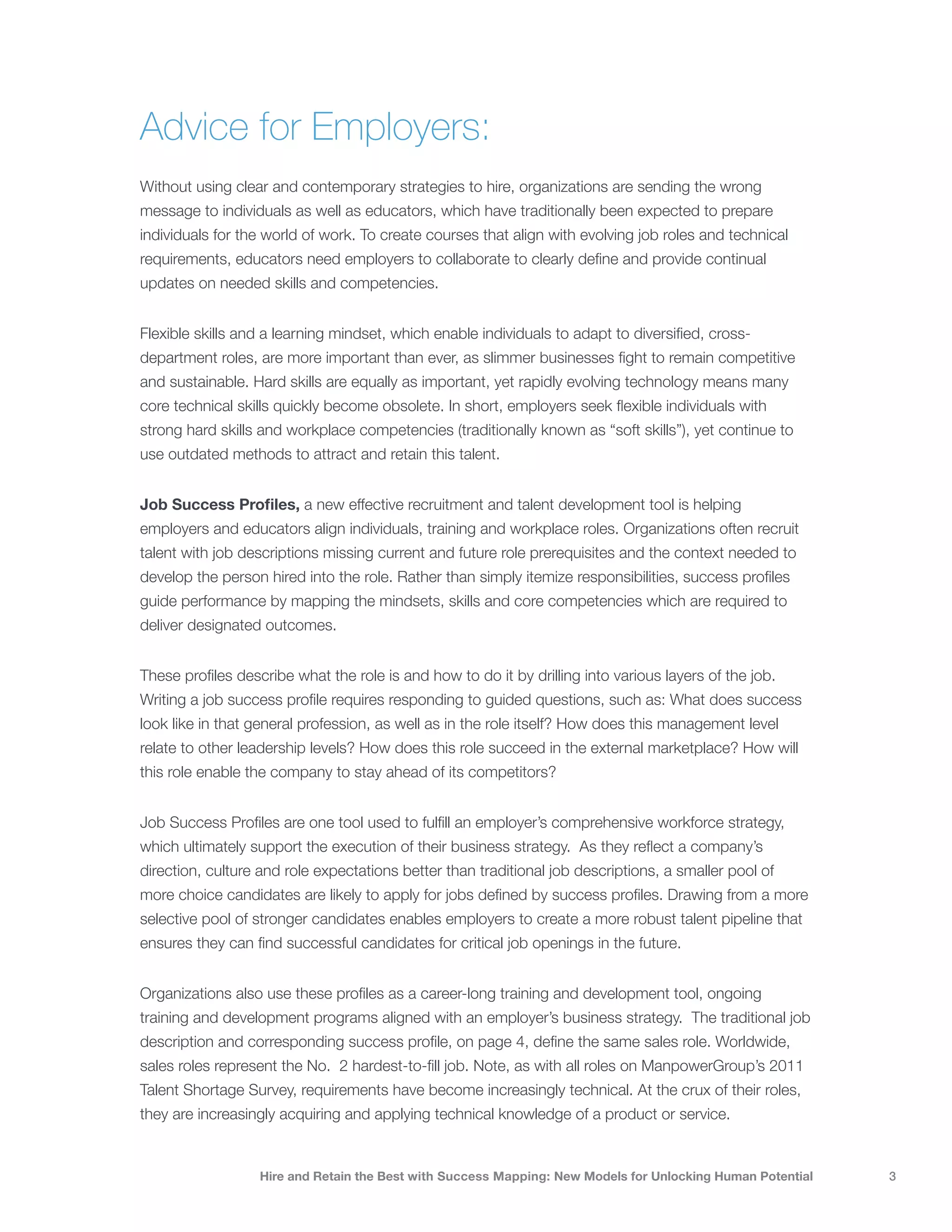 Advice for Employers:
Without using clear and contemporary strategies to hire, organizations are sending the wrong
message to individuals as well as educators, which have traditionally been expected to prepare
individuals for the world of work. To create courses that align with evolving job roles and technical
requirements, educators need employers to collaborate to clearly define and provide continual
updates on needed skills and competencies.


Flexible skills and a learning mindset, which enable individuals to adapt to diversified, cross-
department roles, are more important than ever, as slimmer businesses fight to remain competitive
and sustainable. Hard skills are equally as important, yet rapidly evolving technology means many
core technical skills quickly become obsolete. In short, employers seek flexible individuals with
strong hard skills and workplace competencies (traditionally known as “soft skills”), yet continue to
use outdated methods to attract and retain this talent.


Job Success Profiles, a new effective recruitment and talent development tool is helping
employers and educators align individuals, training and workplace roles. Organizations often recruit
talent with job descriptions missing current and future role prerequisites and the context needed to
develop the person hired into the role. Rather than simply itemize responsibilities, success profiles
guide performance by mapping the mindsets, skills and core competencies which are required to
deliver designated outcomes.


These profiles describe what the role is and how to do it by drilling into various layers of the job.
Writing a job success profile requires responding to guided questions, such as: What does success
look like in that general profession, as well as in the role itself? How does this management level
relate to other leadership levels? How does this role succeed in the external marketplace? How will
this role enable the company to stay ahead of its competitors?


Job Success Profiles are one tool used to fulfill an employer’s comprehensive workforce strategy,
which ultimately support the execution of their business strategy. As they reflect a company’s
direction, culture and role expectations better than traditional job descriptions, a smaller pool of
more choice candidates are likely to apply for jobs defined by success profiles. Drawing from a more
selective pool of stronger candidates enables employers to create a more robust talent pipeline that
ensures they can find successful candidates for critical job openings in the future.


Organizations also use these profiles as a career-long training and development tool, ongoing
training and development programs aligned with an employer’s business strategy. The traditional job
description and corresponding success profile, on page 4, define the same sales role. Worldwide,
sales roles represent the No. 2 hardest-to-fill job. Note, as with all roles on ManpowerGroup’s 2011
Talent Shortage Survey, requirements have become increasingly technical. At the crux of their roles,
they are increasingly acquiring and applying technical knowledge of a product or service.


                   Hire and Retain the Best with Success Mapping: New Models for Unlocking Human Potential   3
 