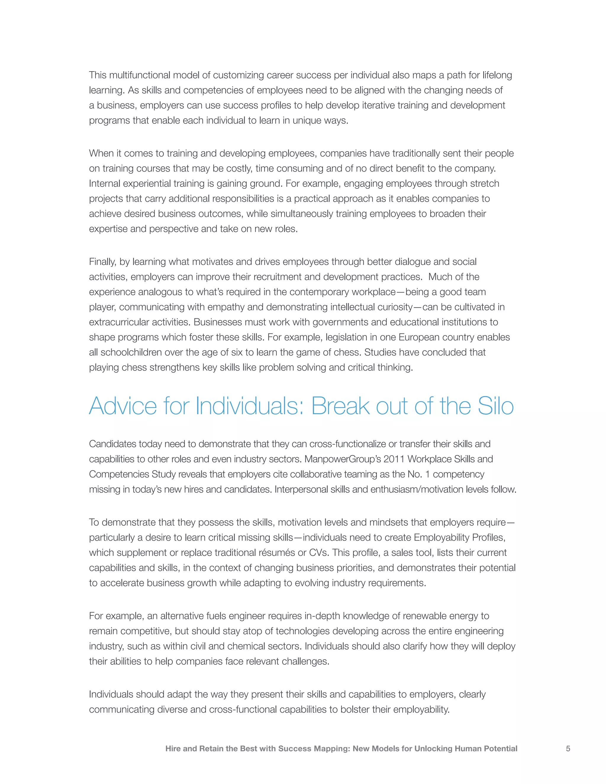This multifunctional model of customizing career success per individual also maps a path for lifelong
learning. As skills and competencies of employees need to be aligned with the changing needs of
a business, employers can use success profiles to help develop iterative training and development
programs that enable each individual to learn in unique ways.


When it comes to training and developing employees, companies have traditionally sent their people
on training courses that may be costly, time consuming and of no direct benefit to the company.
Internal experiential training is gaining ground. For example, engaging employees through stretch
projects that carry additional responsibilities is a practical approach as it enables companies to
achieve desired business outcomes, while simultaneously training employees to broaden their
expertise and perspective and take on new roles.


Finally, by learning what motivates and drives employees through better dialogue and social
activities, employers can improve their recruitment and development practices. Much of the
experience analogous to what’s required in the contemporary workplace—being a good team
player, communicating with empathy and demonstrating intellectual curiosity—can be cultivated in
extracurricular activities. Businesses must work with governments and educational institutions to
shape programs which foster these skills. For example, legislation in one European country enables
all schoolchildren over the age of six to learn the game of chess. Studies have concluded that
playing chess strengthens key skills like problem solving and critical thinking.



Advice for Individuals: Break out of the Silo
Candidates today need to demonstrate that they can cross-functionalize or transfer their skills and
capabilities to other roles and even industry sectors. ManpowerGroup’s 2011 Workplace Skills and
Competencies Study reveals that employers cite collaborative teaming as the No. 1 competency
missing in today’s new hires and candidates. Interpersonal skills and enthusiasm/motivation levels follow.


To demonstrate that they possess the skills, motivation levels and mindsets that employers require—
particularly a desire to learn critical missing skills—individuals need to create Employability Profiles,
which supplement or replace traditional résumés or CVs. This profile, a sales tool, lists their current
capabilities and skills, in the context of changing business priorities, and demonstrates their potential
to accelerate business growth while adapting to evolving industry requirements.


For example, an alternative fuels engineer requires in-depth knowledge of renewable energy to
remain competitive, but should stay atop of technologies developing across the entire engineering
industry, such as within civil and chemical sectors. Individuals should also clarify how they will deploy
their abilities to help companies face relevant challenges.


Individuals should adapt the way they present their skills and capabilities to employers, clearly
communicating diverse and cross-functional capabilities to bolster their employability.


                   Hire and Retain the Best with Success Mapping: New Models for Unlocking Human Potential   5
 