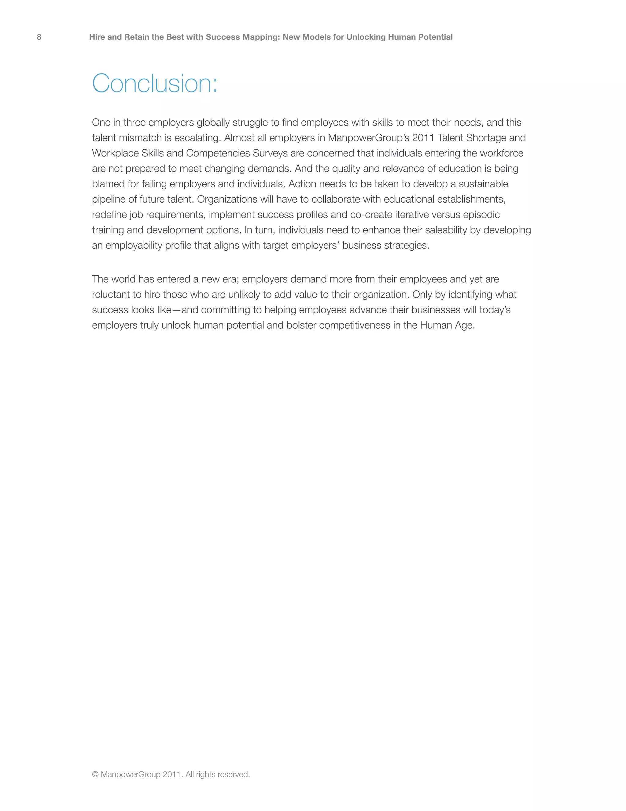 8   Hire and Retain the Best with Success Mapping: New Models for Unlocking Human Potential




    Conclusion:
    One in three employers globally struggle to find employees with skills to meet their needs, and this
    talent mismatch is escalating. Almost all employers in ManpowerGroup’s 2011 Talent Shortage and
    Workplace Skills and Competencies Surveys are concerned that individuals entering the workforce
    are not prepared to meet changing demands. And the quality and relevance of education is being
    blamed for failing employers and individuals. Action needs to be taken to develop a sustainable
    pipeline of future talent. Organizations will have to collaborate with educational establishments,
    redefine job requirements, implement success profiles and co-create iterative versus episodic
    training and development options. In turn, individuals need to enhance their saleability by developing
    an employability profile that aligns with target employers’ business strategies.


    The world has entered a new era; employers demand more from their employees and yet are
    reluctant to hire those who are unlikely to add value to their organization. Only by identifying what
    success looks like—and committing to helping employees advance their businesses will today’s
    employers truly unlock human potential and bolster competitiveness in the Human Age.




    © ManpowerGroup 2011. All rights reserved.
 