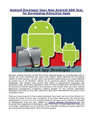 Android Developer Uses New Android SDK Tool,
         for Developing Attractive Apps




Recently, mobile acts like a pocket PCs and its application play an unconquerable role in
making life more interesting and easier than before. While exploring the inundating
market of smart phones, you will notice that Android based phones are mostly adopted
by people due to its flexibility, offered by its operating system. Android application
developers, who already have proven their talent in programming languages and
application logic, are facing challenge to work on Android Application Development. As
the demand of Android applications are booming in the market, there are many Android
Application Development companies, looking forward to hire android application
developer from India as they offer superfluity application development services at most
competitive rates.

There are many reasons to hire android developer from India, but one of the hottest is it
touches the heart of every user. Comparing to the other tantamount, this Android app
development is economical as it is totally based on the open source platform. A bouquet
of development tools are also offered by Android Software Development Kit that
enhances the imagination of developers, apart from that it creates apps that makes life
more better. Advantages are not limited to that, it allows to develop numerous apps that
are incorporated accelerometer, GPS, and video camera.
 