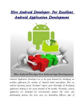 Hire Android Developer- For Excellent
   Android Application Development




Android Application Developers are in the great demand for developing an
excellent application for number of Android based smart-phone. Run on
android operating system, developers require great knowledge of developing
application looking to the recent demand of the market. Previously, various
application are developed for entertainment purpose like music and
downloading pictures, but now, users are demanding different types of
 