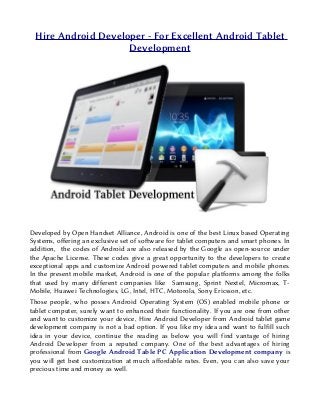 Hire Android Developer - For Excellent Android Tablet
                    Development




Developed by Open Handset Alliance, Android is one of the best Linux based Operating
Systems, offering an exclusive set of software for tablet computers and smart phones. In
addition, the codes of Android are also released by the Google as open-source under
the Apache License. These codes give a great opportunity to the developers to create
exceptional apps and customize Android powered tablet computers and mobile phones.
In the present mobile market, Android is one of the popular platforms among the folks
that used by many different companies like Samsung, Sprint Nextel, Micromax, T-
Mobile, Huawei Technologies, LG, Intel, HTC, Motorola, Sony Ericsson, etc.
Those people, who posses Android Operating System (OS) enabled mobile phone or
tablet computer, surely want to enhanced their functionality. If you are one from other
and want to customize your device, Hire Android Developer from Android tablet game
development company is not a bad option. If you like my idea and want to fulfill such
idea in your device, continue the reading as below you will find vantage of hiring
Android Developer from a reputed company. One of the best advantages of hiring
professional from Google Android Table PC Application Development company is
you will get best customization at much affordable rates. Even, you can also save your
precious time and money as well.
 