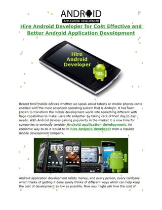 Hire Android Developer for Cost Effective and
   Better Android Application Development




Recent time mobile devices whether we speak about tablets or mobile phones come
enabled with the most advanced operating system that is Android. It has been
known to transform the mobile development world into something different with
huge capabilities to make users life smoother by taking care of their day to day
needs. With Android devices gaining popularity in the market it is now time for
companies to seriously consider Android application development . An
economic way to do it would be to hire Android developer from a reputed
mobile development company.




Android application development needs money, and every person, every company
which thinks of getting it done surely thinks of different ways which can help keep
the cost of development as low as possible. Now you might ask how the cost of
 