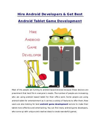 Hire Android Developers & Get Best

       Android Tablet Game Development




Most of the people are turning to android based devices because these devices are

preeminent that best fits in everyone’s needs. The number of people are increasing ,

who are using android based tablet for their office work. Some people are using

android tablet for entertainment as it carries a variety of features to offer them. Now

users are also looking for best android game development service to make their

tablet more effective and entertaining. You can find many android game developers,

who come up with unique and creative ideas to create wonderful games.
 