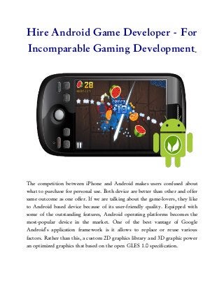 Hire Android Game Developer - For
Incomparable Gaming Development




The competition between iPhone and Android makes users confused about
what to purchase for personal use. Both device are better than other and offer
same outcome as one offer. If we are talking about the game-lovers, they like
to Android based device because of its user-friendly quality. Equipped with
some of the outstanding features, Android operating platforms becomes the
most-popular device in the market. One of the best vantage of Google
Android’s application framework is it allows to replace or reuse various
factors. Rather than this, a custom 2D graphics library and 3D graphic power
an optimized graphics that based on the open GLES 1.0 specification.
 