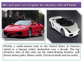 Hire an Exotic Car to Explore the Attractive Sites of Florida
Florida, a south-eastern state in the United States of America
stands as a famous winter destination over a decade. The top
attractive sites of this state are the mind-blowing beaches, well
known theme parks, Disney world, Universal studio and sea world.
 