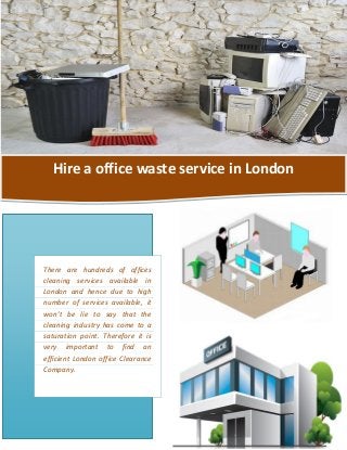 Hire a office waste service in London
There are hundreds of offices
cleaning services available in
London and hence due to high
number of services available, it
won’t be lie to say that the
cleaning industry has come to a
saturation point. Therefore it is
very important to find an
efficient London office Clearance
Company.
 