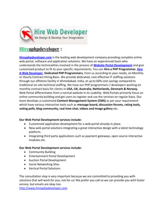 Hireaphpdeveloper :
Hireaphpdeveloper.com is the leading web development company providing complete online
web portal, software and application solutions. We have an experienced team who
understands the technicalities involved in the process of Website Portal Development and give
customized product to fit to your specific requirements. You can Hire a PHP Programmer, Hire
A Web Developer, Dedicated PHP Programmers, from us according to your needs, on Monthly
or Hourly Contract Hiring Basis. We provide dedicated, cost-effective IT staffing solutions
through our offshore facility in Ahmedabad, India, at up to 60% cost savings compared to
traditional on-site technical staffing. We have our PHP programmers / developers working on
monthly contract basis for clients in USA, UK, Australia, Netherlands, Denmark & Norway.
Web Portal differentiates from a normal website in its usability. Web Portals primarily focus on
online community building and get users to register and use the services on regular basis. Our
team develops a customized Content Management System (CMS) as per your requirement
which have various interactive tools such as message board, discussion forums, rating tools,
voting polls, blog community, real time chat, videos and Image gallery etc.


Our Web Portal Development services include:
      Customized application development for a web portal already in place.
      New web portal solutions integrating a great interactive design with a latest technology
      platform.
      Integrating third party applications such as payment gateways, open source interactive
      modules etc.

Our Web Portal Development services include:
      Community Building
      Entertainment Portal Development
      Auction Portal Development
      Social Networking Sites
      Vertical Portal Solutions

The consultation step is very important because we are committed to providing you with
solutions that will work for you, not for us! We prefer you call so we can provide you with faster
service, but emails are okay too.
http://www.hireaphpdeveloper.com
 