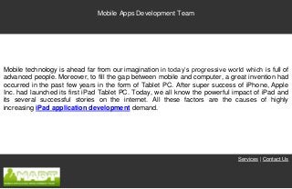 Mobile Apps Development Team




Mobile technology is ahead far from our imagination in today’s progressive world which is full of
advanced people. Moreover, to fill the gap between mobile and computer, a great invention had
occurred in the past few years in the form of Tablet PC. After super success of iPhone, Apple
Inc. had launched its first iPad Tablet PC. Today, we all know the powerful impact of iPad and
its several successful stories on the internet. All these factors are the causes of highly
increasing iPad application development demand.




                                                                               Services | Contact Us
 