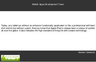 Mobile Apps Development Team




Today, any tablet pc without an enhance functionality application is like a professional with best
shirt and tie but without a pent. And you know that Apple iPad is always been a status of symbol
all over the globe. It also indicates the high standard of living life with coolest technology.




                                                                                Services | Contact Us
 