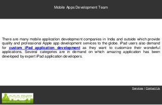 Mobile Apps Development Team




There are many mobile application development companies in India and outside which provide
quality and professional Apple app development services to the globe. iPad users also demand
for custom iPad application development as they want to customize their wonderful
applications. Several categories are in demand on which amazing application has been
developed by expert iPad application developers.




                                                                           Services | Contact Us
 