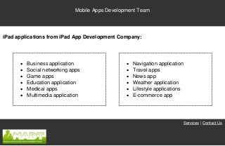 Mobile Apps Development Team




iPad applications from iPad App Development Company:




         Business application                     Navigation application
         Social networking apps                   Travel apps
         Game apps                                News app
         Education application                    Weather application
         Medical apps                             Lifestyle applications
         Multimedia application                   E-commerce app




                                                                             Services | Contact Us
 