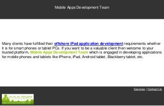 Mobile Apps Development Team




Many clients have fulfilled their offshore iPad application development requirements whether
it is for smart phones or tablet PCs. If you want to be a valuable client then welcome to your
trusted platform, Mobile Apps Development Team which is engaged in developing applications
for mobile phones and tablets like iPhone, iPad, Android tablet, Blackberry tablet, etc.




                                                                             Services | Contact Us
 