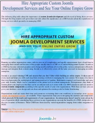 The following blog talks about the importance of custom Joomla development and the need of hiring these services.
Through this blog readers will get to know not only about the significance of a CMS but also about the significance of
hiring services which specialize in managing CMS.
Running an online organization comes with its own set of complexities and usually entrepreneurs have a hard time in
managing their content and because of this people usually turn to a CMS or a Content Management System. Joomla as
a CMS has become extremely popular and is being used by millions all over the globe; various entrepreneurs efficiently
manage and integrate their content using Joomla as it effectively covers all the tasks you need in managing an online
enterprise.
Joomla is an award-winning CMS and ensures that you don’t falter while building an online empire. It takes care of
every need and helps you with each step from creating a website to managing the vast content. Now many of us know
that even harnessing the mythological and omnipotent tool of warfare, Brahmastra required vast knowledge and same
goes with Joomla, which can be considered as the prime tool in content management. Entrepreneurs may think of
training their own employees but that can be an arduous task as it comes with over 4000 extensions and one needs to
custom Joomla components according to the specific needs of your own organizations. With these services you can
give your database a new design and can clean and optimize the existing code for better functioning.
Organizations need not waste their time and resources on training their own workforce as nowadays even custom
Joomla development services are available. These organizations help you in designing the modules and components
which precisely fit the needs and requirements of your organizations. An entrepreneur doesn’t need to worry about the
size of operation while considering these services as any organizations can reap the benefits of a CMS, irrespective of
the size or nature of business. These CMS have been used by varied organization ranging from online magazines to
NGO.
Source: http://blog.joomla.in/joomla-development/hire-appropriate-custom-joomla-development-services-and-
see-your-online-empire-grow
 