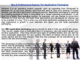 Hire A Professional Agency For Application Packaging
Whether it is an operating system upgrade, such as upgrading from Windows8 to
Windows 10, or you have already done that and want to carry your existing IT assets
forward, you will need application packaging service. Application packaging is recoding
you existing package to make it compatible for a newer operating environment. It can
even be a totally new operating system; for example, you can decide to move from
Windows to Linux and you still need three applications you developed for internal use
to be available in Linux. This is when you will need application packaging service. You
may experience a growth in your business and again, you will need application
packaging.
Any MSI application packaging agency should be able to help you during this phase.
They should, ideally, have a dedicated team of engineers, who can easily repack your
existing application. Then they should have team of certified testers who can test the
newly packaged application for any conflict. The team of testers should also do the
quality testing and the final delivery. Then the new package will be transferred to be
used in the new environment.
The advantage of using a professional agency is manifold. Firstly, you wont need an in-
house internal packaging system. This is a huge advantage because that expert will
have limited role only. You can cut down your IT staffing expenses significantly. Hiring
an agency will also mean that you get complete support from them which leads to time
and effort conservation. Any decent agency will provide every type of application
packaging service including App V and MSI application packaging service so you will
not need any other assistance from anywhere either.
 