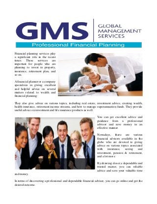 Financial planning services play
a significant role in the recent
times. These services are
important for people who are
planning to invest in property,
insurance, retirement plan, and
so on.
A financial planner or a company
specializes in giving excellent
and helpful advice on several
matters related to wealth and
financial planning.
They also give advice on various topics, including real estate, investment advice, creating wealth,
health insurance, retirement income streams, and how to manage superannuation funds. They provide
useful advice on investment and life insurance products as well.
You can get excellent advice and
guidance from a professional
advisor and save money in an
effective manner.
Nowadays, there are various
financial advisors available in the
globe who are devoted to giving
advice on various topics associated
with insurance, saving and
investment, pension & retirement,
and a lot more.
By drawing closer a dependable and
trusted master, you can reliable
advice and save your valuable time
and money.
In terms of discovering a professional and dependable financial advisor, you can go online and get the
desired outcome.
 