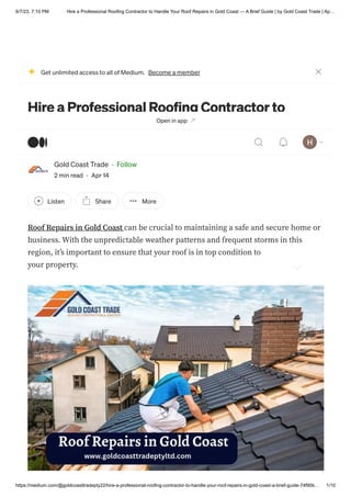 6/7/23, 7:10 PM Hire a Professional Roofing Contractor to Handle Your Roof Repairs in Gold Coast — A Brief Guide | by Gold Coast Trade | Ap…
https://medium.com/@goldcoasttradepty22/hire-a-professional-roofing-contractor-to-handle-your-roof-repairs-in-gold-coast-a-brief-guide-74f90b… 1/10
Hire a Professional Roofing Contractor to
Handle Your Roof Repairs in Gold Coast — A
Brief Guide
Gold Coast Trade · Follow
2 min read · Apr 14
Listen Share More
Roof Repairs in Gold Coast can be crucial to maintaining a safe and secure home or
business. With the unpredictable weather patterns and frequent storms in this
region, it’s important to ensure that your roof is in top condition to protect you and
your property.
Get unlimited access to all of Medium. Become a member
Open in app
 