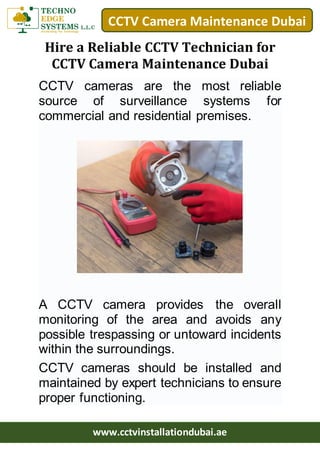 CCTV Camera Maintenance Dubai
www.cctvinstallationdubai.ae
Hire a Reliable CCTV Technician for
CCTV Camera Maintenance Dubai
CCTV cameras are the most reliable
source of surveillance systems for
commercial and residential premises.
A CCTV camera provides the overall
monitoring of the area and avoids any
possible trespassing or untoward incidents
within the surroundings.
CCTV cameras should be installed and
maintained by expert technicians to ensure
proper functioning.
 