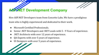 ASP.NET Development Company
Hire ASP.NET Developers team from Concetto Labs. We have a prodigious
team who is highly experienced and dedicated to their work.
● Microsoft Certified Professionals.
● Senior .NET Developers and .NET Leads with 5 - 9 Years of experience.
● .NET Architects with over 12 years of experience.
● QA Experts with over 5 years of experience.
● UI Designers with over 5 years of experience.
 