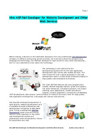 Page 1


Hire ASP.Net Developer for Website Development and Other
                      Web Services




Before making a decision of hire dedicated developer, from any professional web development
company or offshore outsourcing service provider, we must know about the programming
language and technology. Hire ASP.Net developer is right choice for any online businessman,
but it is very essential to know about the technology.


                                           The technology is also admired by the
                                           developers/programmers for the web application
                                           development and various web related services. The
                                           main reason for such a great popularity in the web
                                           development area is a wide range of features helpful in
                                           high quality web development practices.


                                     The main ASP.Net features are easy programming
                                     models, flexible language options, great tool support,
                                     rich class framework, compiled execution, rich output
                                     catching, easy deployment, mobile web device
                                     support, numeric algorithms, connectivity of database,
.NET development, data access, communication of network and many more for high quality
web application development, web pages and various web services.


Hire Asp.Net developer/programmer is
right deal for website development as it
is available through professional web
development companies at affordable
price. Hiring a professional ASP.Net
Programmer saves time and money,
which is most important in the costly
web development market and
professional online businessman, knows
its importance very well.



Hire ASP.Net Developer for Website Development and Other Web Services      Author: Anna Harris
 