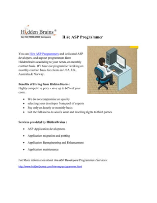 Hire ASP Programmer


You can Hire ASP Programmers and dedicated ASP
developers, and asp.net programmers from
HiddenBrains according to your needs, on monthly
contract basis. We have our programmer working on
monthly contract basis for clients in USA, UK,
Australia & Norway..


Benefits of Hiring from HiddenBrains :
Highly competitive price - save up to 60% of your
costs.

       We do not compromise on quality
       selecting your developer from pool of experts
       Pay only on hourly or monthly basis
       Get the full access to source code and reselling rights to third parties


Services provided by HiddenBrains :

       ASP Application development

       Application migration and porting

       Application Reengineering and Enhancement

       Application maintenance


For More information about Hire ASP Developers/Programmers Services:

http://www.hiddenbrains.com/hire-asp-programmer.html
 