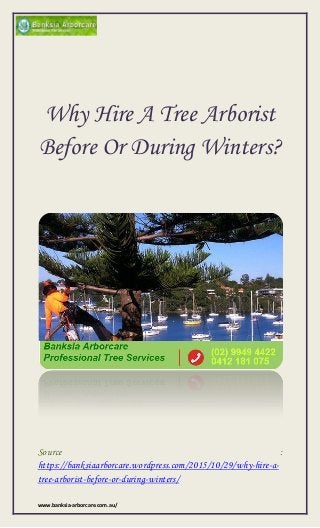 www.banksia-arborcare.com.au/
Why Hire A Tree Arborist
Before Or During Winters?
Source :
https://banksiaarborcare.wordpress.com/2015/10/29/why-hire-a-
tree-arborist-before-or-during-winters/
 