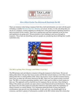 Hire a West Covina Tax Attorney & Dominate the IRS
There are instances when being a taxpayer feels like a hell and ultimately you start with the quest
of finding a suitable West Covina Tax Attorney or Lawyer. In fact, it is the only thing that you
can do as a taxpayer. Luckily speaking we already have some great lawyers operating around us
and everywhere in this country. Their role is getting more and more important as the tax laws
and regulations are going stick. The government is now looking to earn more through its
taxpayers. These facts are disturbing, and now people are considering about shifting their wealth
somewhere else.
The IRS is getting More Stronger and Filthier Each Day!
The IRS primary task and objective remains to bring the taxpayers to their knees. We are not
talking about those who pay their taxes on time and file their annual returns as well. Here, we are
talking about the so-called problem child. Those who do have issues with their taxation history.
Such cases are taken up with more interest by the IRS. There isn’t any rocket science involved
here. The IRS is a revenue generating machine, and it’s their goal to collect as much money as
they can. This approach can be a harmful one for taxpayers, but no one cares. Once failing in
filing of the returns you actually can open a door to your financial and social destruction. This is
the reason why all of the experts do teach their followers and readers about the importance of
filing of returns in a timely fashion. Yes! Sometimes particular kind of issues and special
circumstances may prevent you from doing this. In any such case, you should apply for an
extension, and there is plenty of information available on the IRS website about the criteria that
 