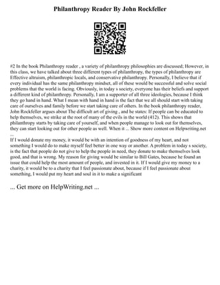 Philanthropy Reader By John Rockfeller
#2 In the book Philanthropy reader , a variety of philanthropy philosophies are discussed; However, in
this class, we have talked about three different types of philanthropy, the types of philanthropy are
Effective altruism, philanthropic locals, and conservative philanthropy. Personally, I believe that if
every individual has the same philanthropy mindset, all of these would be successful and solve social
problems that the world is facing. Obviously, in today s society, everyone has their beliefs and support
a different kind of philanthropy. Personally, I am a supporter of all three ideologies, because I think
they go hand in hand. What I mean with hand in hand is the fact that we all should start with taking
care of ourselves and family before we start taking care of others. In the book philanthropy reader,
John Rockfeller argues about The difficult art of giving , and he states: If people can be educated to
help themselves, we strike at the root of many of the evils in the world (412). This shows that
philanthropy starts by taking care of yourself, and when people manage to look out for themselves,
they can start looking out for other people as well. When it ... Show more content on Helpwriting.net
...
If I would donate my money, it would be with an intention of goodness of my heart, and not
something I would do to make myself feel better in one way or another. A problem in today s society,
is the fact that people do not give to help the people in need, they donate to make themselves look
good, and that is wrong. My reason for giving would be similar to Bill Gates, because he found an
issue that could help the most amount of people, and invested in it. If I would give my money to a
charity, it would be to a charity that I feel passionate about, because if I feel passionate about
something, I would put my heart and soul in it to make a significant
... Get more on HelpWriting.net ...
 