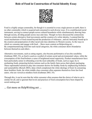 Role of Food in Construction of Social Identity Essay
Food is a highly unique commodity, for though it is essential to every single person on earth, there is
no other commodity which is acquired and consumed in such diverse ways. It is a multifaceted social
instrument, serving to connect people across cultural boundaries while simultaneously drawing lines
through society, dividing people across race and class. Though we have discussed the connections
between certain alternative food movements and the creation of a white identity, I contend that the
social mechanisms of food extend beyond the production of whiteness , and are intricately bound up in
the creation and perpetuation of other racial and class identities in Western society. As the ways in
which we consume and engage with food ... Show more content on Helpwriting.net ...
By compartmentalizing food into such racial categories, the white consumer draws boundaries
between themselves and others .
Alternative movements, such as eating organic, also become performative of an elite sensibility
(Guthman 2003, 52), as food is used as a symbol of certain social and environmental values, while the
consumption of this food bolsters a sense of heightened moral superiority. Product manufacturers have
been particularly astute in rebranding even the most unhealthy of foods, such as sugar, by re
enchanting foods, projecting holistic notions such as the family farm across their plastic packaging.
These supermarket narratives play into consumer desires for healthy foods by emphasizing freshness
and sustainability (Reisch 2003), ideas which complement the white ideology of food. In consuming
these healthier foods, the white middle class consumer often separates themselves from fast food
eaters, who are viewed as mindless fools (Guthman 2003, 55).
Through this, it can be seen that the white consumer often assumes that the choice of what to eat is
similar for all, and is ignorant that levels and practices of food consumption have been shaped by
social ranking and
... Get more on HelpWriting.net ...
 