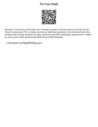 Ttc Case Study
Summary A result driven individual who s looking to acquire a full time position with the Toronto
Transit Commission (TTC) to further develop my skills and experience in the electrical field with a
company that has high standards for safety, teamwork and offers challenging opportunities to further
my career goals. Skills ﻿
Interpersonal Skills Pratical Skills Blueprint
... Get more on HelpWriting.net ...
 