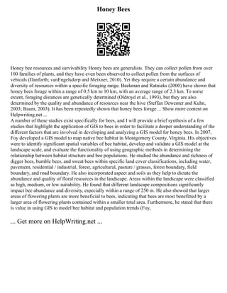 Honey Bees
Honey bee resources and survivability Honey bees are generalists. They can collect pollen from over
100 families of plants, and they have even been observed to collect pollen from the surfaces of
vehicals (Danforth; vanEngelsdorp and Meixner, 2010). Yet they require a certain abundance and
diversity of resources within a specific foraging range. Beekman and Ratnieks (2000) have shown that
honey bees forage within a range of 0.5 km to 10 km, with an average range of 2.3 km. To some
extent, foraging distances are genetically determined (Oldroyd et al., 1993), but they are also
determined by the quality and abundance of resources near the hive (Steffan Dewenter and Kuhn,
2003; Baum, 2003). It has been repeatedly shown that honey bees forage ... Show more content on
Helpwriting.net ...
A number of these studies exist specifically for bees, and I will provide a brief synthesis of a few
studies that highlight the application of GIS to bees in order to facilitate a deeper understanding of the
different factors that are involved in developing and analyzing a GIS model for honey bees. In 2007,
Foy developed a GIS model to map native bee habitat in Montgomery County, Virginia. His objectives
were to identify significant spatial variables of bee habitat, develop and validate a GIS model at the
landscape scale, and evaluate the functionality of using geographic methods in determining the
relationship between habitat structure and bee populations. He studied the abundance and richness of
digger bees, bumble bees, and sweat bees within specific land cover classifications, including water,
pavement, residential / industrial, forest, agricultural, pasture / grasses, forest boundary, field
boundary, and road boundary. He also incorporated aspect and soils as they help to dictate the
abundance and quality of floral resources in the landscape. Areas within the landscape were classified
as high, medium, or low suitability. He found that different landscape compositions significantly
impact bee abundance and diversity, especially within a range of 250 m. He also showed that larger
areas of flowering plants are more beneficial to bees, indicating that bees are most benefitted by a
larger area of flowering plants contained within a smaller total area. Furthermore, he stated that there
is value in using GIS to model bee habitat and population trends (Foy,
... Get more on HelpWriting.net ...
 