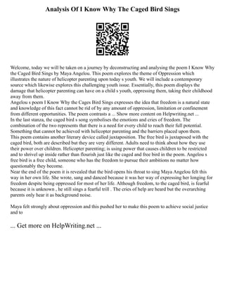 Analysis Of I Know Why The Caged Bird Sings
Welcome, today we will be taken on a journey by deconstructing and analysing the poem I Know Why
the Caged Bird Sings by Maya Angelou. This poem explores the theme of Oppression which
illustrates the nature of helicopter parenting upon today s youth. We will include a contemporary
source which likewise explores this challenging youth issue. Essentially, this poem displays the
damage that helicopter parenting can have on a child s youth, oppressing them, taking their childhood
away from them.
Angelou s poem I Know Why the Cages Bird Sings expresses the idea that freedom is a natural state
and knowledge of this fact cannot be rid of by any amount of oppression, limitation or confinement
from different opportunities. The poem contrasts a ... Show more content on Helpwriting.net ...
In the last stanza, the caged bird s song symbolises the emotions and cries of freedom. The
combination of the two represents that there is a need for every child to reach their full potential.
Something that cannot be achieved with helicopter parenting and the barriers placed upon them.
This poem contains another literary device called juxtaposition. The free bird is juxtaposed with the
caged bird, both are described but they are very different. Adults need to think about how they use
their power over children. Helicopter parenting; is using power that causes children to be restricted
and to shrivel up inside rather than flourish just like the caged and free bird in the poem. Angelou s
free bird is a free child, someone who has the freedom to pursue their ambitions no matter how
questionably they become.
Near the end of the poem it is revealed that the bird opens his throat to sing Maya Angelou felt this
way in her own life. She wrote, sang and danced because it was her way of expressing her longing for
freedom despite being oppressed for most of her life. Although freedom, to the caged bird, is fearful
because it is unknown , he still sings a fearful trill . The cries of help are heard but the overarching
parents only hear it as background noise.
Maya felt strongly about oppression and this pushed her to make this poem to achieve social justice
and to
... Get more on HelpWriting.net ...
 