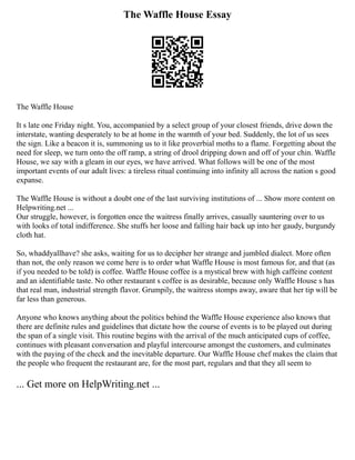 The Waffle House Essay
The Waffle House
It s late one Friday night. You, accompanied by a select group of your closest friends, drive down the
interstate, wanting desperately to be at home in the warmth of your bed. Suddenly, the lot of us sees
the sign. Like a beacon it is, summoning us to it like proverbial moths to a flame. Forgetting about the
need for sleep, we turn onto the off ramp, a string of drool dripping down and off of your chin. Waffle
House, we say with a gleam in our eyes, we have arrived. What follows will be one of the most
important events of our adult lives: a tireless ritual continuing into infinity all across the nation s good
expanse.
The Waffle House is without a doubt one of the last surviving institutions of ... Show more content on
Helpwriting.net ...
Our struggle, however, is forgotten once the waitress finally arrives, casually sauntering over to us
with looks of total indifference. She stuffs her loose and falling hair back up into her gaudy, burgundy
cloth hat.
So, whaddyallhave? she asks, waiting for us to decipher her strange and jumbled dialect. More often
than not, the only reason we come here is to order what Waffle House is most famous for, and that (as
if you needed to be told) is coffee. Waffle House coffee is a mystical brew with high caffeine content
and an identifiable taste. No other restaurant s coffee is as desirable, because only Waffle House s has
that real man, industrial strength flavor. Grumpily, the waitress stomps away, aware that her tip will be
far less than generous.
Anyone who knows anything about the politics behind the Waffle House experience also knows that
there are definite rules and guidelines that dictate how the course of events is to be played out during
the span of a single visit. This routine begins with the arrival of the much anticipated cups of coffee,
continues with pleasant conversation and playful intercourse amongst the customers, and culminates
with the paying of the check and the inevitable departure. Our Waffle House chef makes the claim that
the people who frequent the restaurant are, for the most part, regulars and that they all seem to
... Get more on HelpWriting.net ...
 