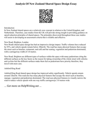 Analysis Of New Zealand Shared Space Design Essay
Introduction
In New Zealand shared spaces are a relatively new concept in relation to the United Kingdom, and
Netherlands. Therefore, case studies from the UK will provide strong insight in providing guidance on
speed reduction principles of shared spaces. The principles discovered throughout these case studies
will assist in developing an assessment criteria that is reliable and effective.
New Road, Brighton, London
New Roads shared space design has had an impressive design impact. Traffic volumes have reduced
by 93%, and vehicle speeds remain below 20km/hr. The road has many physical features that occupy
the street such as benches, restaurant, and café and bar seating, vegetation and pedestrian dominated,
with a carriageway width of 3.0 metres.
New Road, Brighton use different types of surfaces within the space with many pedestrians citing the
different surfaces as the key factor as the reason for taking ownership of the whole street with vehicles
and cyclists feel the different surfaces make them feel as pedestrians have priority therefore, they
travel with more care.
Ashford Ring Road
Ashford Ring Road shared space design has improved safety significantly. Vehicle speeds remain
around 32km/hr. This road also has many physical features that occupy the street such as benches,
signage, vegetation and pedestrian dominated. The road uses physical features to visually narrow the
road to reduce vehicle speeds with one way traffic carriageways 3.0 metres wide
... Get more on HelpWriting.net ...
 