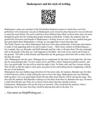 Skakespeare and his style of writing
Shakespeare s plays are a product of the Elizabethan theatrical context in which they were first
performed. A lot of pressure was put on Shakespeare as he wrote his plays because he was not allowed
to upset the royal family. His style would have been different than others in those times and a lot more
thought has gone into his writing than people listening would think. Usually, the audience take for
granted the cleverness and thought of Shakespeare s writing, however, now we have studied and gone
into great detail about Shakespeare s writing, we can appreciate it more than they did:
The Globe Theatre was where Shakespeare had most of his plays performed. It had many decorations
to make it look appealing and to try and to make it seem ... Show more content on Helpwriting.net ...
For example, they say Bernado, and Holla Barnado and Say what, is Horatio there? He also cunningly
tells us the people in the play are: And liegeman to the Dane , the rivals of my watch and Friends to
the ground . This tells us that Horatio and Marcellus are the good guys and it also tells us their role in
the play the watch.
Also, Shakespeare sets the scene. Dialogue has to compensate for the lack of real night time. He does
this by using dialogue like: Tis now struck twelve and Who s there? Stand and unfold yourself , and
Give you good night. He also tells us what the night is like, Tis bitter cold, and Not a mouse stirring.
This all tells us that the night is cold, quiet, just gone twelve and nothing much is happening, without
the use of real darkness.
Shakespeare also uses hidden stage directions for the actors sake, for instance, Barnado says Get thee
to bed Francisco which is really telling the actor to leave the stage. Shakespeare also says Barnado
hath my place. Give you good night which tells the other actors that he will be leaving the stage. This
also tells the audience that Barnado is taking over his place from then on. Barnado also says, Sit down
a while then Horatio says Well, sit we down which means that they should sit down.
Furthermore, Shakespeare will use the actors as narrators. They would tell the audience what is
happening, but at the same time they would be playing their part in the play. For
... Get more on HelpWriting.net ...
 