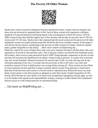 The Poverty Of Older Women
Studies have shown economic disparities between unmarried women, women who are married, and
those who are divorced or separated later in life. Each of these women will experience a different
standard of living and financial well being based on the circumstances of their life course. (193) In
2008 women living alone had the highest rate of low income with an after tax poverty rate of 18% for
women and 12% for men. Studies show that separated and divorced women are the poorest of all older
unattached women in Canada and the group that should be the focus of public concern. In this paper I
will discuss the key factors contributing to the poverty of older women in Canada, which are marital
status, gender inequalities in the family, ... Show more content on Helpwriting.net ...
Widowers, tend to be worse off than those who were never married, but better off than those who were
separated or divorced in mid and later years. This is because widows can benefit from husbands assets
left to them, and to receive some protection from C/QPP. Going through a separation or divorce in mid
and later life increases the likelihood of an elderly woman living in poverty. A woman who is married
may rely on her husband s financial resources for security later in life. As such, she may not do any
retirement planning of her own. A woman who divorces later in life is left with a very short and
unrealistic amount of time to build up her own savings before turning 65. These women are less likely
to receive pension income and their average economic family income from pensions is much lower
than that of married men and women or even divorced or separated men. Retired divorcees are least
likely of all women to rate their income as adequate to meet their needs. Gender Inequalities In The
Family (207) Women are more likely to be faced with occupational segregation and pay gaps, as well
as to be burden with unpaid work responsibilities at home, creating a weaker labour force attachment
and less access to work related pensions in retirement (Kaida
... Get more on HelpWriting.net ...
 