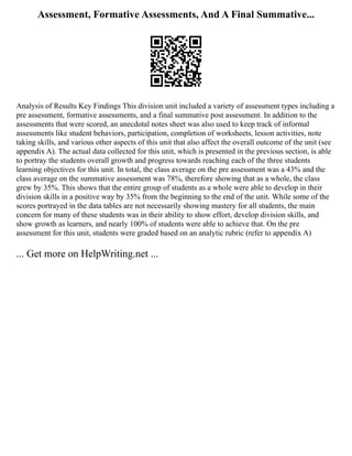 Assessment, Formative Assessments, And A Final Summative...
Analysis of Results Key Findings This division unit included a variety of assessment types including a
pre assessment, formative assessments, and a final summative post assessment. In addition to the
assessments that were scored, an anecdotal notes sheet was also used to keep track of informal
assessments like student behaviors, participation, completion of worksheets, lesson activities, note
taking skills, and various other aspects of this unit that also affect the overall outcome of the unit (see
appendix A). The actual data collected for this unit, which is presented in the previous section, is able
to portray the students overall growth and progress towards reaching each of the three students
learning objectives for this unit. In total, the class average on the pre assessment was a 43% and the
class average on the summative assessment was 78%, therefore showing that as a whole, the class
grew by 35%. This shows that the entire group of students as a whole were able to develop in their
division skills in a positive way by 35% from the beginning to the end of the unit. While some of the
scores portrayed in the data tables are not necessarily showing mastery for all students, the main
concern for many of these students was in their ability to show effort, develop division skills, and
show growth as learners, and nearly 100% of students were able to achieve that. On the pre
assessment for this unit, students were graded based on an analytic rubric (refer to appendix A)
... Get more on HelpWriting.net ...
 
