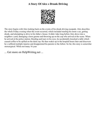 A Story Of Alex s Drunk Driving
The story begins with Alex looking back on the events of his drunk driving escapade. Alex describes
the whole Friday evening when the event occurred, which included stealing his mom s car, getting
drunk, and attempting to drive to his father s house. It didn t take long before Alex drove into a
neighbor s yard, damaging a lawn gnome and throwing up on the cop who arrived at the scene. When
he arrived at the police station, bleeding and tears in his eyes, he accidentally knocked a table which
caused coffee to be spilled on the desk cop. He then wakes up in the hospital hours later and discovers
he s suffered multiple injuries and disappointed his parents to the fullest. So far, this story is somewhat
stereotypical. While not many 16 year
... Get more on HelpWriting.net ...
 