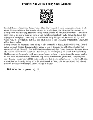 Franney And Zooey Fanny Glass Analysis
In J.D. Salinger s Franny and Zooey Franny Glass ,the youngest of many kids, starts to have a break
down. She comes home to her mom Bessie and her brother Zooey. Bessie wants Zooey to talk to
Franny about what is wrong. He doesn t really want to at first, but he comes around to it. She tries to
ignore him to get him to go away, but he won t. He talks to her about why he thinks she should stop
saying their Jesus prayer, something that has helped Franny through a lot. He makes her cry. And
walks away to a secret phone that only calls other phones in that house, and pretends to be Buddy, the
oldest living brother.
Franny answers the phone and starts talking to who she thinks is Buddy, but is really Zooey. Zooey is
acting as Buddy because Franny said she wanted to talk to Seymour, the oldest Glass brother that
committed suicide. He thinks that Buddy is the next best thing, but Franny just wants Seymour. When
she answers he says Hello, sweetheart. How are you are you alright? (187) i think that is something
Buddy would say, because he really cares about Franny, so Zooey is trying to act like him as much as
he can. When he makes her cry, he tries to keep talking to her but she ignores him. Zooey says I m
sorry Franny. I m very sorry. (172). But when he says that, it only makes her cry even harder. He tries
to make her feel better by asking her if she wants to talk to Buddy. She says she doesn t but talks to
him, but she s actually talking to Zooey. He says he s sorry
... Get more on HelpWriting.net ...
 