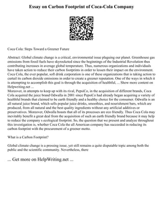 Essay on Carbon Footprint of Coca-Cola Company
Coca Cola: Steps Toward a Greener Future
Abstract: Global climate change is a critical, environmental issue plaguing our planet. Greenhouse gas
emissions from fossil fuels have skyrocketed since the beginnings of the Industrial Revolution thus
contributing increases in average global temperature. Thus, numerous organizations and individuals
have taken action to reduce their carbon footprints in order to lessen their impact on the environment.
Coca Cola, the ever popular, soft drink corporation is one of these organizations that is taking action to
curtail its carbon dioxide emissions in order to create a greener reputation. One of the ways in which it
is attempting to accomplish this goal is through the acquisition of healthful, ... Show more content on
Helpwriting.net ...
Moreover, in attempts to keep up with its rival, PepsiCo, in the acquisition of different brands, Coca
Cola acquired the juice brand Odwalla in 2001 since PepsiCo had already began acquiring a variety of
healthful brands that claimed to be earth friendly and a healthy choice for the consumer. Odwalla is an
all natural juice brand, which sells popular juice drinks, smoothies, and nourishment bars, which are
produced, from all natural and the best quality ingredients without any artificial additives or
preservatives. Moreover, Odwalla boasts that all of its processes are eco friendly. Thus Coca Cola may
inevitably benefit a great deal from the acquisition of such an earth friendly brand because it may help
to reduce the company s ecological footprint. So, the question that we present and analyze throughout
this investigation is, whether Coca Cola the all American company has succeeded in reducing its
carbon footprint with the procurement of a greener motto.
What is a Carbon Footprint?
Global climate change is a pressing issue, yet still remains a quite disputable topic among both the
public and the scientific community. Nevertheless, there
... Get more on HelpWriting.net ...
 