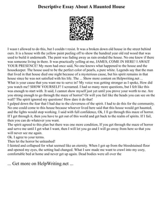 Descriptive Essay About A Haunted House
I wasn t allowed to do this, but I couldn t resist. It was a broken down old house in the street behind
ours. It is a house with the yellow paint peeling off to show the hundred year old red wood that was
used to build it underneath. The paint was fading away as rain eroded the house. No one knew if there
was someone living in there. It was practically yelling at me, JAMES, COME IN HERE! I AWAIT
YOUR PRESENCE! My mom had once said, No one knows what happened to the house and the
housekeeper. The house used to be the perfect color of pearls, a pure white. Legends say that the man
that lived in that house died one night because of a mysterious cause, but his spirit remains in that
house since he was not satisfied with his life. The ... Show more content on Helpwriting.net ...
What is your cause that you want me to serve in? My voice was getting stronger as I spoke, How did
you watch me? SHOW YOURSELF! I screamed. I had so many more questions, but I felt like this
was enough to start with. It said, I cannot show myself just yet until you prove your worth to me. Are
you strong enough to go through the maze of horror? Or will you fail like the heads you can see on the
wall? The spirit ignored my questions! How dare it do that!
I gulped down the fear that I had due to the cleverness of the spirit. I had to do this for the community.
No one could come to this house because whoever lived here said that this house would get haunted,
and the lights would stop working. I said with full confidence, Ok, I ll go through this maze of horror.
If I get through it, then you have to get out of this world and get back to the realm of spirits. If I fail,
then you can do whatever you want.
The spirit agreed to this plan but there was one more condition, If you get through the maze of horror
and serve me until I get what I want, then I will let you go and I will go away from here so that you
will never see me again.
Ok. I agree to your terms.
Then let the horror be unleashed!
I fainted and collapsed for what seemed like an eternity. When I got up from the bloodstained floor
and opened my eyes, the setting had changed. What I saw made me want to crawl into my cozy,
comfortable bed at home and never get up again. Dead bodies were all over the
... Get more on HelpWriting.net ...
 