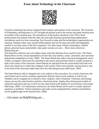 Essay about Technology in the Classroom
Certainly technology has always impacted both students and teachers in the classroom. The invention
of Guttenberg s printing press in 1451 brought the printed word to the masses and made learning more
accessible to the common man. The introduction of the pocket calculator in the 1970 s freed
professionals and students from the slide rule and made learning and performing mathematical
calculations much less time consuming. Fast forward to today and the technological opportunities are
stunning. Students today carry around cellular phones that are far more powerful and magnitudes
smaller in size than many of the first computers! Too often many of these technologies, cellular
phones, personal music and portable video game systems are seen ... Show more content on
Helpwriting.net ...
The interactive software can even replace many tools that educators have used for years. The Smart
Board allows for the virtual manipulation of tools like stop watches, scales, calculators, dice and other
educational manipulative (Carter, 2006) . The Smart Board also makes classroom management easier.
Unlike a computer which must be controlled at the mouse and keyboard which is usually located at a
desk in the corner of the classroom, Smart Boards are operated from the actual board itself and even
allows the instructor to control the computer in the corner of the room remotely, leaving them to stay
in the front of the classroom rather than off to the side during lessons (DeCraene, 2003) .
The Smart Board is able to integrate into every subject in the curriculum. In a science classroom, the
smart board can be used to simulate experiments that have been run by students or will be run.
Variables can be swapped out or altered to show students, what if situations. Chemistry and biology
classes can use the smart board to perform virtual dissections, display three dimensional models of
molecules and atoms and can even be use the smart board as the display for an electronic microscope
(DeCraene, 2003) . For mathematics instruction, the Smart Board can be used to visually represent
equations or problems. Virtual calculators and scales can be manipulated by students and problems
can be graphed right on the board (Carter, 2006)
... Get more on HelpWriting.net ...
 
