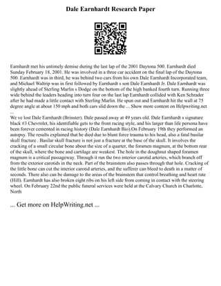 Dale Earnhardt Research Paper
Earnhardt met his untimely demise during the last lap of the 2001 Daytona 500. Earnhardt died
Sunday February 18, 2001. He was involved in a three car accident on the final lap of the Daytona
500. Earnhardt was in third, he was behind two cars from his own Dale Earnhardt Incorporated team,
and Michael Waltrip was in first followed by Earnhardt s son Dale Earnhardt Jr. Dale Earnhardt was
slightly ahead of Sterling Marlin s Dodge on the bottom of the high banked fourth turn. Running three
wide behind the leaders heading into turn four on the last lap Earnhardt collided with Ken Schrader
after he had made a little contact with Sterling Marlin. He spun out and Earnhardt hit the wall at 75
degree angle at about 150 mph and both cars slid down the ... Show more content on Helpwriting.net
...
We ve lost Dale Earnhardt (Brinster). Dale passed away at 49 years old. Dale Earnhardt s signature
black #3 Chevrolet, his identifiable gets to the front racing style, and his larger than life persona have
been forever cemented in racing history (Dale Earnhardt Bio).On February 19th they performed an
autopsy. The results explained that he died due to blunt force trauma to his head, also a fatal basilar
skull fracture . Basilar skull fracture is not just a fracture at the base of the skull. It involves the
cracking of a small circular bone about the size of a quarter, the foramen magnum, at the bottom rear
of the skull, where the bone and cartilage are weakest. The hole in the doughnut shaped foramen
magnum is a critical passageway. Through it run the two interior carotid arteries, which branch off
from the exterior carotids in the neck. Part of the brainstem also passes through that hole. Cracking of
the little bone can cut the interior carotid arteries, and the sufferer can bleed to death in a matter of
seconds. There also can be damage to the areas of the brainstem that control breathing and heart rate
(Hill). Earnhardt has also broken eight ribs on his left side from coming in contact with the steering
wheel. On February 22nd the public funeral services were held at the Calvary Church in Charlotte,
North
... Get more on HelpWriting.net ...
 