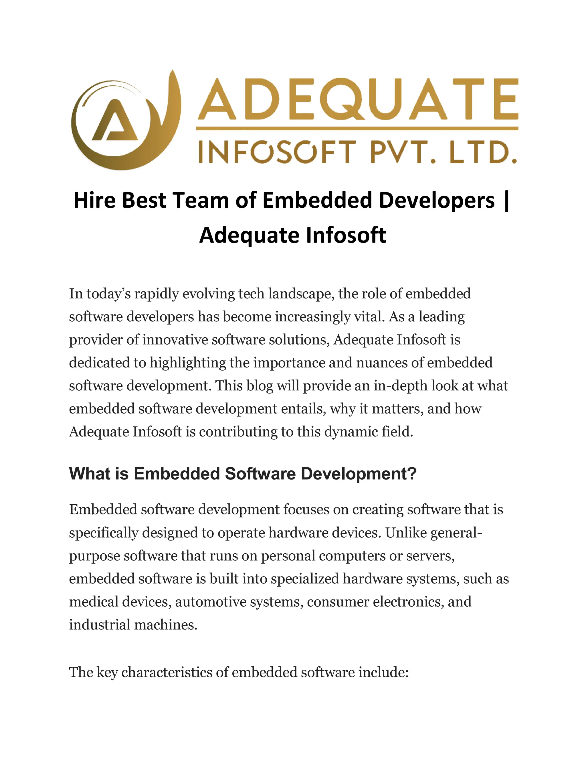Hire Best Team of Embedded Developers |
Adequate Infosoft
In today’s rapidly evolving tech landscape, the role of embedded
software developers has become increasingly vital. As a leading
provider of innovative software solutions, Adequate Infosoft is
dedicated to highlighting the importance and nuances of embedded
software development. This blog will provide an in-depth look at what
embedded software development entails, why it matters, and how
Adequate Infosoft is contributing to this dynamic field.
What is Embedded Software Development?
Embedded software development focuses on creating software that is
specifically designed to operate hardware devices. Unlike general-
purpose software that runs on personal computers or servers,
embedded software is built into specialized hardware systems, such as
medical devices, automotive systems, consumer electronics, and
industrial machines.
The key characteristics of embedded software include:
 