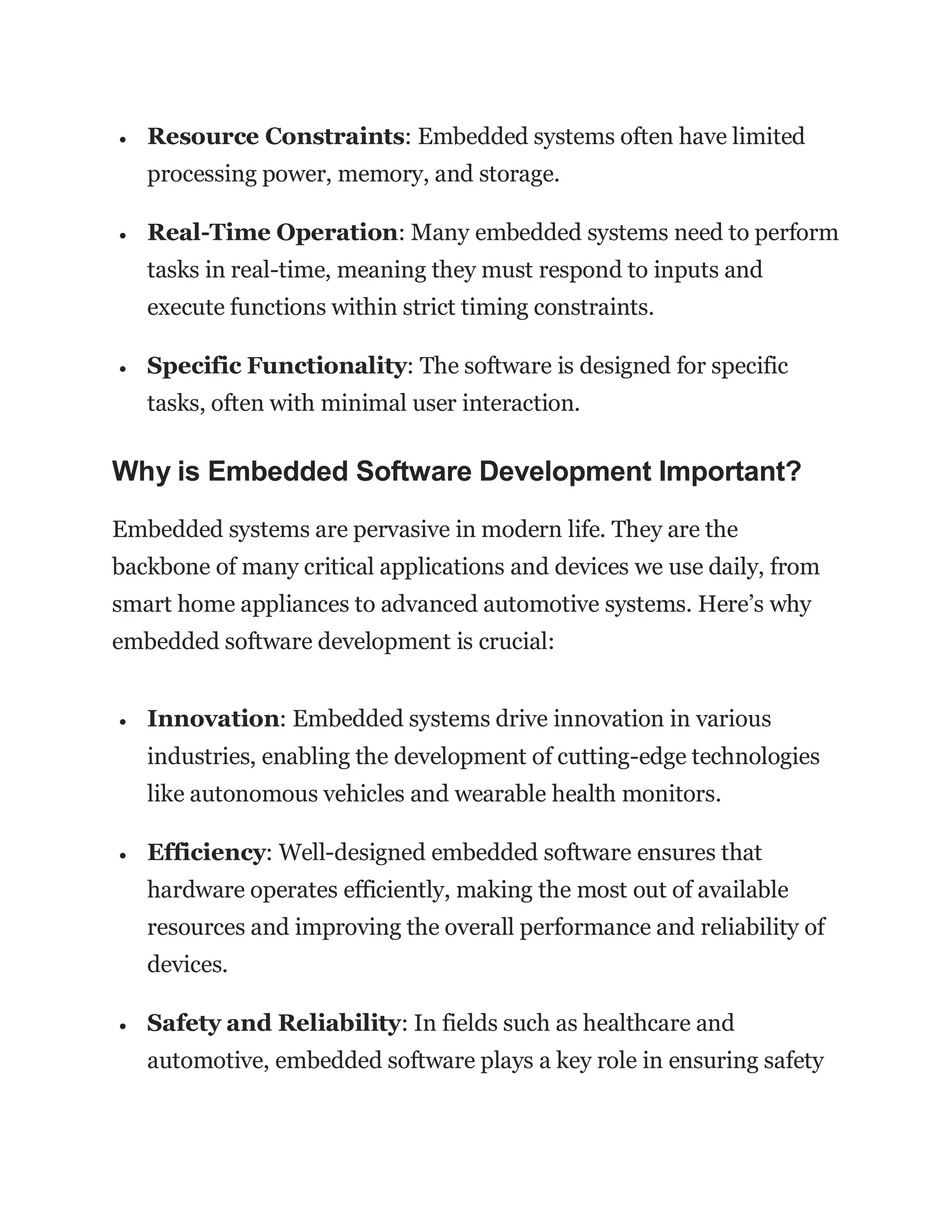  Resource Constraints: Embedded systems often have limited
processing power, memory, and storage.
 Real-Time Operation: Many embedded systems need to perform
tasks in real-time, meaning they must respond to inputs and
execute functions within strict timing constraints.
 Specific Functionality: The software is designed for specific
tasks, often with minimal user interaction.
Why is Embedded Software Development Important?
Embedded systems are pervasive in modern life. They are the
backbone of many critical applications and devices we use daily, from
smart home appliances to advanced automotive systems. Here’s why
embedded software development is crucial:
 Innovation: Embedded systems drive innovation in various
industries, enabling the development of cutting-edge technologies
like autonomous vehicles and wearable health monitors.
 Efficiency: Well-designed embedded software ensures that
hardware operates efficiently, making the most out of available
resources and improving the overall performance and reliability of
devices.
 Safety and Reliability: In fields such as healthcare and
automotive, embedded software plays a key role in ensuring safety
 