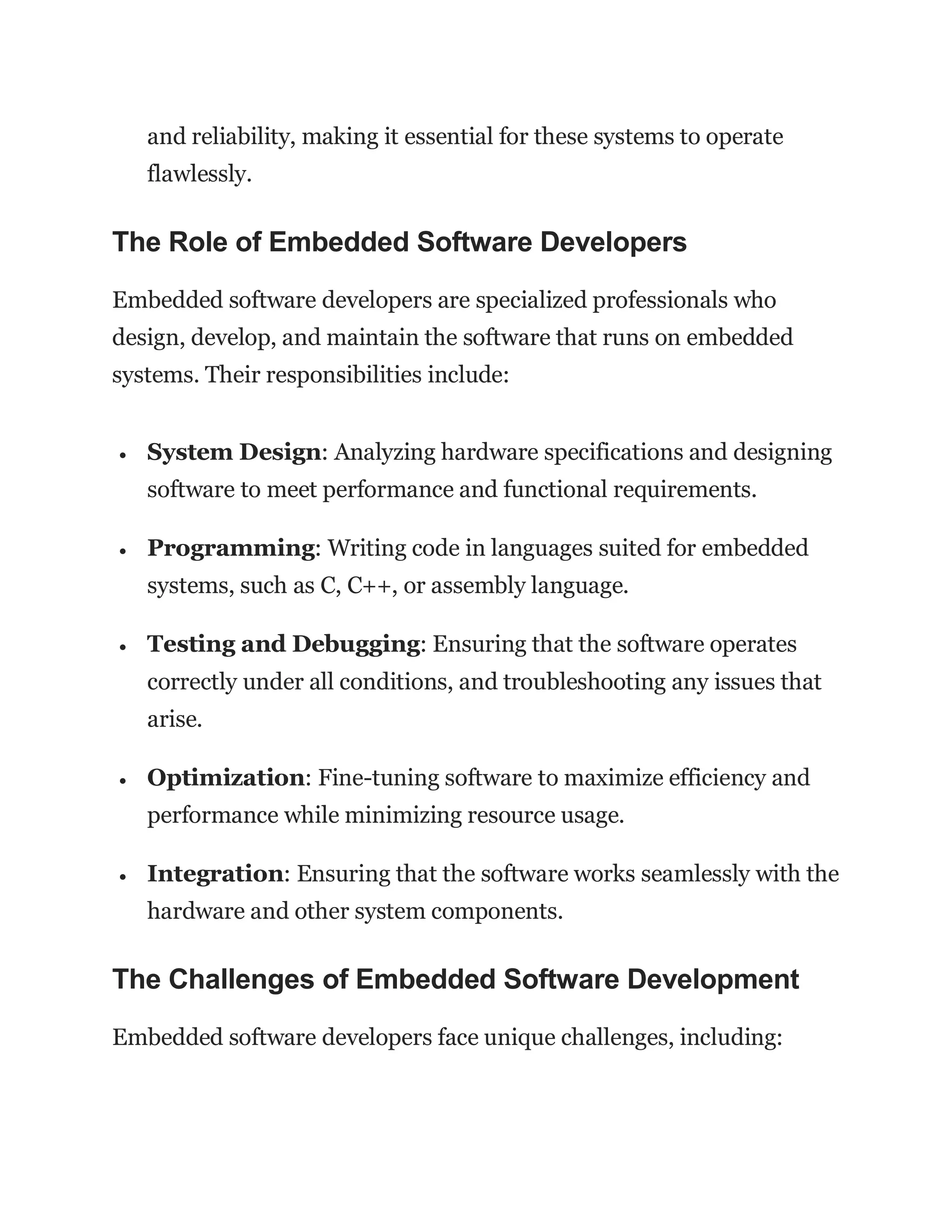 and reliability, making it essential for these systems to operate
flawlessly.
The Role of Embedded Software Developers
Embedded software developers are specialized professionals who
design, develop, and maintain the software that runs on embedded
systems. Their responsibilities include:
 System Design: Analyzing hardware specifications and designing
software to meet performance and functional requirements.
 Programming: Writing code in languages suited for embedded
systems, such as C, C++, or assembly language.
 Testing and Debugging: Ensuring that the software operates
correctly under all conditions, and troubleshooting any issues that
arise.
 Optimization: Fine-tuning software to maximize efficiency and
performance while minimizing resource usage.
 Integration: Ensuring that the software works seamlessly with the
hardware and other system components.
The Challenges of Embedded Software Development
Embedded software developers face unique challenges, including:
 